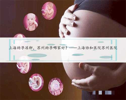 上海助孕冻卵，苏州助孕哪家好？——上海协和医院