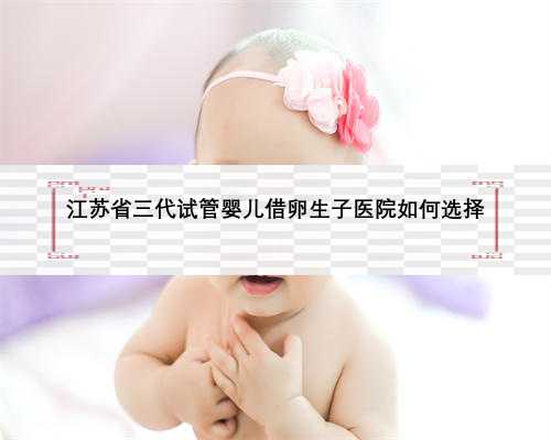 江苏省三代试管婴儿借卵生子医院如何选择